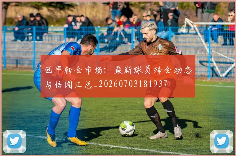 西甲转会市场：最新球员转会动态与传闻汇总_20260703181937