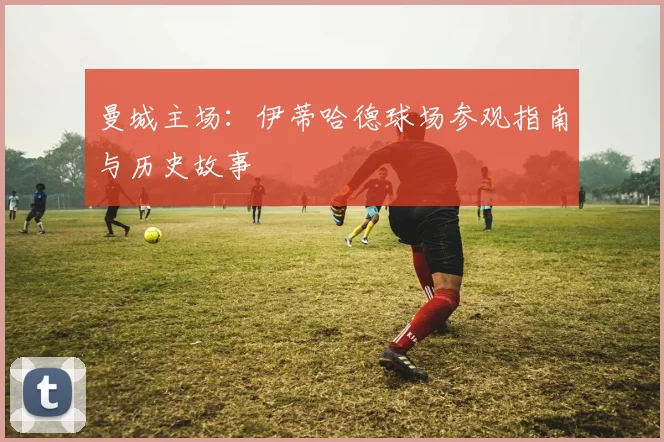 曼城主场：伊蒂哈德球场参观指南与历史故事