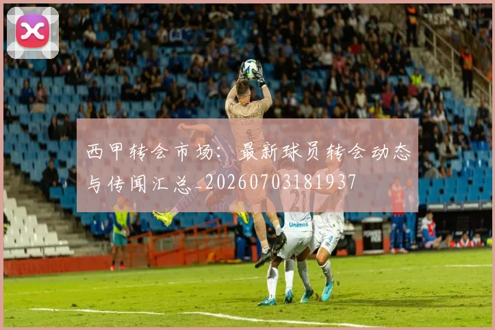 西甲转会市场:最新球员转会动态与传闻汇总_20260703181937